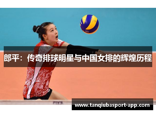 郎平：传奇排球明星与中国女排的辉煌历程