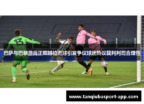巴萨与巴黎激战正酣越位进球引发争议球迷热议裁判判罚合理性